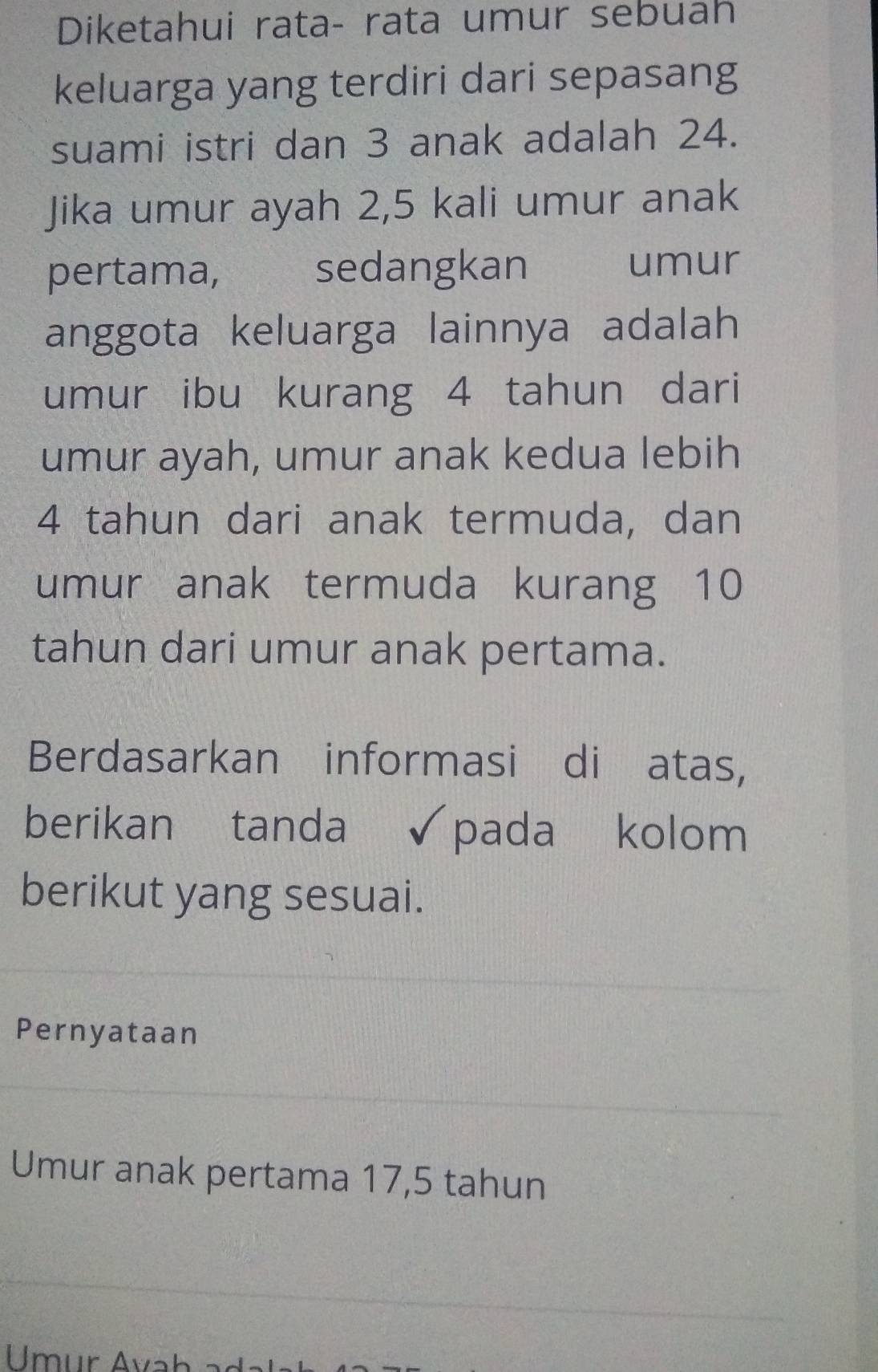 Diketahui rata- rata umur sebuah 
keluarga yang terdiri dari sepasang 
suami istri dan 3 anak adalah 24. 
Jika umur ayah 2, 5 kali umur anak 
pertama, sedangkan umur 
anggota keluarga lainnya adalah 
umur ibu kurang 4 tahun dari 
umur ayah, umur anak kedua lebih
4 tahun dari anak termuda, dan 
umur anak termuda kurang 10
tahun dari umur anak pertama. 
Berdasarkan informasi dižatas, 
berikan tanda √pada kolom 
berikut yang sesuai. 
Pernyataan 
Umur anak pertama 17, 5 tahun