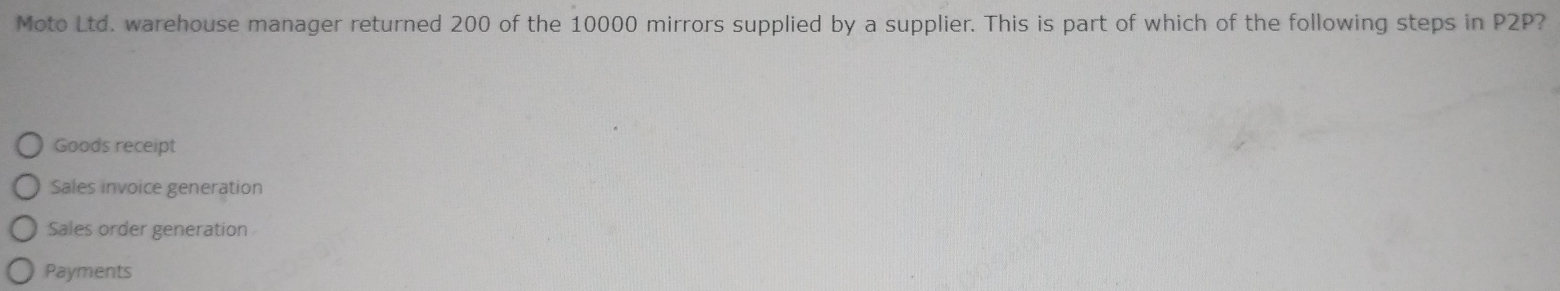 Moto Ltd. warehouse manager returned 200 of the 10000 mirrors supplied by a supplier. This is part of which of the following steps in P2P?
Goods receipt
Sales invoice generation
Sales order generation
Payments