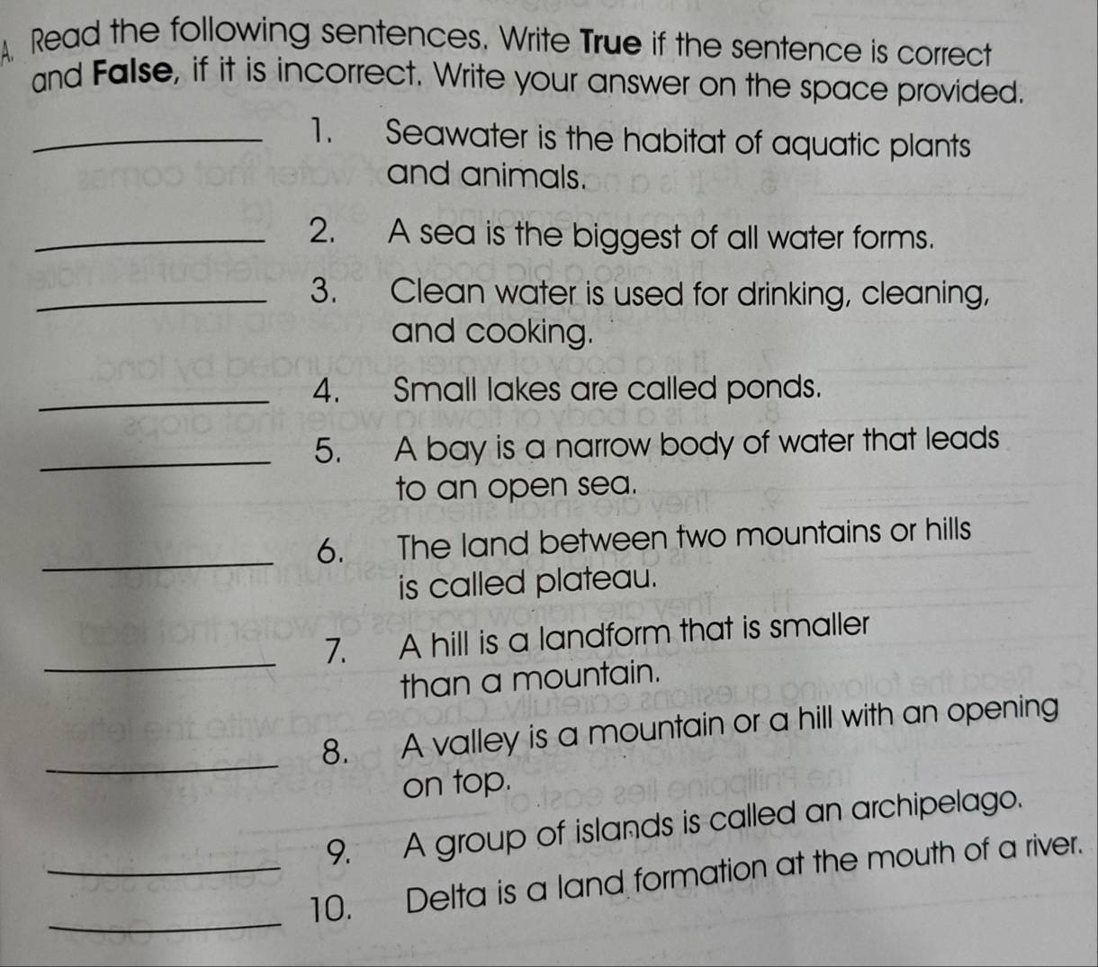 A Read the following sentences. Write True if the sentence is correct 
and False, if it is incorrect. Write your answer on the space provided. 
_1. Seawater is the habitat of aquatic plants 
and animals. 
_2. A sea is the biggest of all water forms. 
_3. Clean water is used for drinking, cleaning, 
and cooking. 
_4. Small lakes are called ponds. 
_5. A bay is a narrow body of water that leads 
to an open sea. 
_ 
6. The land between two mountains or hills 
is called plateau. 
_ 
7. A hill is a landform that is smaller 
than a mountain. 
_ 
8. A valley is a mountain or a hill with an opening 
on top. 
9. A group of islands is called an archipelago. 
_ 
_10. Delta is a land formation at the mouth of a river.