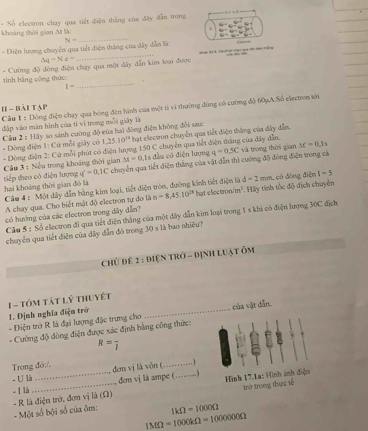 Số electron chạy qua tiết diện thẳng của dây dẫn trong
khoảng thời gian △ t1 à:
5
N=
_
_
- Điện lượng chuyển qua tiết diện thắng của dây dẫn là: Election
Hình 22.4. Electron chay qua tiết diện thắng
của dày dàn
△ q=Ne=
- Cường độ dòng điện chạy qua một dây dẫn kim loại được
tính bằng công thức:
I=
_
Câu 1 : Dòng điện chạy qua bóng đèn hình của một ti vi thường dùng có cường độ 60μA.Số electron tới
1I - bài tập
đập vào màn hình của ti vi trong mỗi giây là
Câu 2 : Hãy so sánh cường độ của hai dòng điện không đổi sau:
- Dòng điện 1: Cứ mỗi giây có 1,25.10^(19) hạt electron chuyển qua tiết diện thắng của dây dẫn.
- Dòng điện 2: Cứ mỗi phút có điện lượng 150 C chuyển qua tiết diện thắng của dây dẫn.
Câu 3 : Nếu trong khoảng thời gian △ t=0 ,1s đầu có điện lượng q=0.5C và trong thời gian △ t'=0.1s
tiếp theo có điện lượng q'=0,1C chuyển qua tiết diện thắng của vật dẫn thì cường độ dòng điện trong cả
Câu 4 : Một dây dẫn bằng kim loại, tiết diện tròn, đường kính tiết diện là d=2mm , có dòng điện I=5
hai khoảng thời gian đó là
A chạy qua. Cho biết mật độ electron tự do là n=8,45.10^(28) hat electron /m^3. Hãy tính tốc độ dịch chuyên
có hướng của các electron trong dây dẫn?
Câu 5 : Số electron đi qua tiết diện thắng của một dây dẫn kim loại trong 1 s khi có điện lượng 30C dịch
chuyển qua tiết diện của dây dẫn đó trong 30 s là bao nhiêu?
Chủ đẻ 2 : đIệN tRở - đỊnH LUật ÔM
1 - tóm tát lý thuyết
1. Định nghĩa điện trở_
- Điện trở R là đại lượng đặc trưng cho của vật dẫn.
- Cường độ dòng điện được xác định bằng công thức:
R=frac I
Trong đó:/.
đơn vị là vôn (_ . )
- U là
- I là __, đơn vị là ampe (_  )
Hình 17.1a: Hình ảnh điện
- Một số bội số của ôm: trở trong thực tế
-  R là điện trở, đơn vị là (Ω)
1kOmega =1000Omega
1MOmega =1000kOmega =1000000Omega