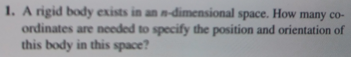 A rigid body exists in an n-dimensional space. How many co- 
ordinates are needed to specify the position and orientation of 
this body in this space?