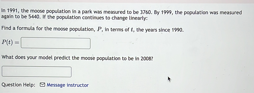 In 1991, the moose population in a park was measured to be 3760. By 1999, the population was measured 
again to be 5440. If the population continues to change linearly: 
Find a formula for the moose population, P, in terms of t, the years since 1990.
P(t)=□
What does your model predict the moose population to be in 2008?
^circ 
Question Help: Message instructor