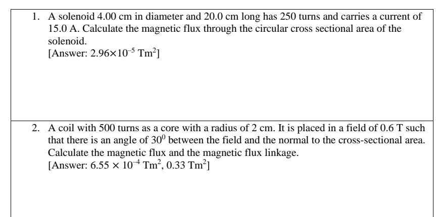 A solenoid 4.00 cm in diameter and 20.0 cm long has 250 turns and carries a current of
15.0 A. Calculate the magnetic flux through the circular cross sectional area of the 
solenoid. 
[Answer: 2.96* 10^(-5)Tm^2]
2. A coil with 500 turns as a core with a radius of 2 cm. It is placed in a field of 0.6 T such 
that there is an angle of 30° between the field and the normal to the cross-sectional area. 
Calculate the magnetic flux and the magnetic flux linkage. 
[Answer: 6.55* 10^(-4)Tm^2,0.33Tm^2]