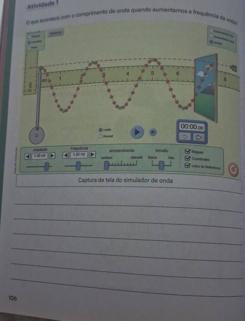 Atividade 1
ue acontece com o comprimento de onda quando aumentaros a frequência da ond
Ampétude Frequência amortecimento tensão Réguas
4 100 cm 1.50 Hz nechum elevado Baixa Alta Cronômetro
Linha de Referência
Captura de tela do simulador de onda
_
_
_
_
_
_
106