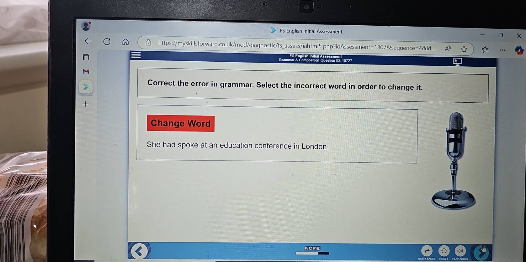 FS English Initial Assessment 
https://myskillsforward.co.uk/mod/diagnostic/fs_assess/iahtml5.php?idAssessment=1807&sequence=4&id... 
Grammar & Composition Question ID. 15727 
M 
Correct the error in grammar. Select the incorrect word in order to change it. 
+ 
Change Word 
She had spoke at an education conference in London. 
NCFE