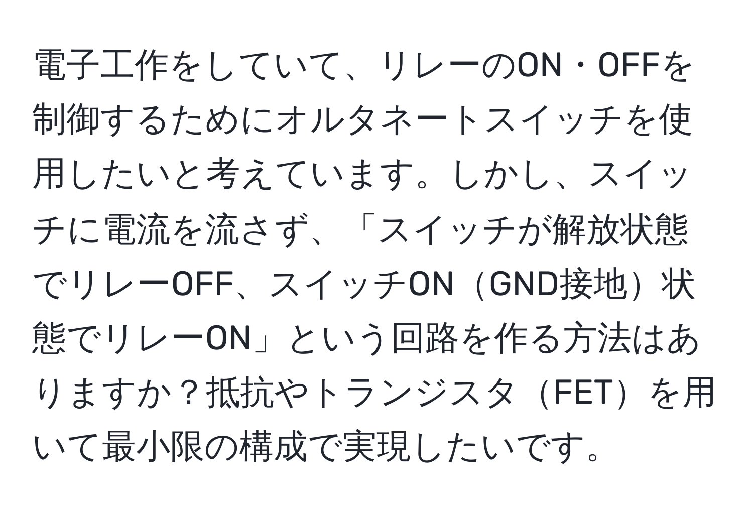 電子工作をしていて、リレーのON・OFFを制御するためにオルタネートスイッチを使用したいと考えています。しかし、スイッチに電流を流さず、「スイッチが解放状態でリレーOFF、スイッチONGND接地状態でリレーON」という回路を作る方法はありますか？抵抗やトランジスタFETを用いて最小限の構成で実現したいです。