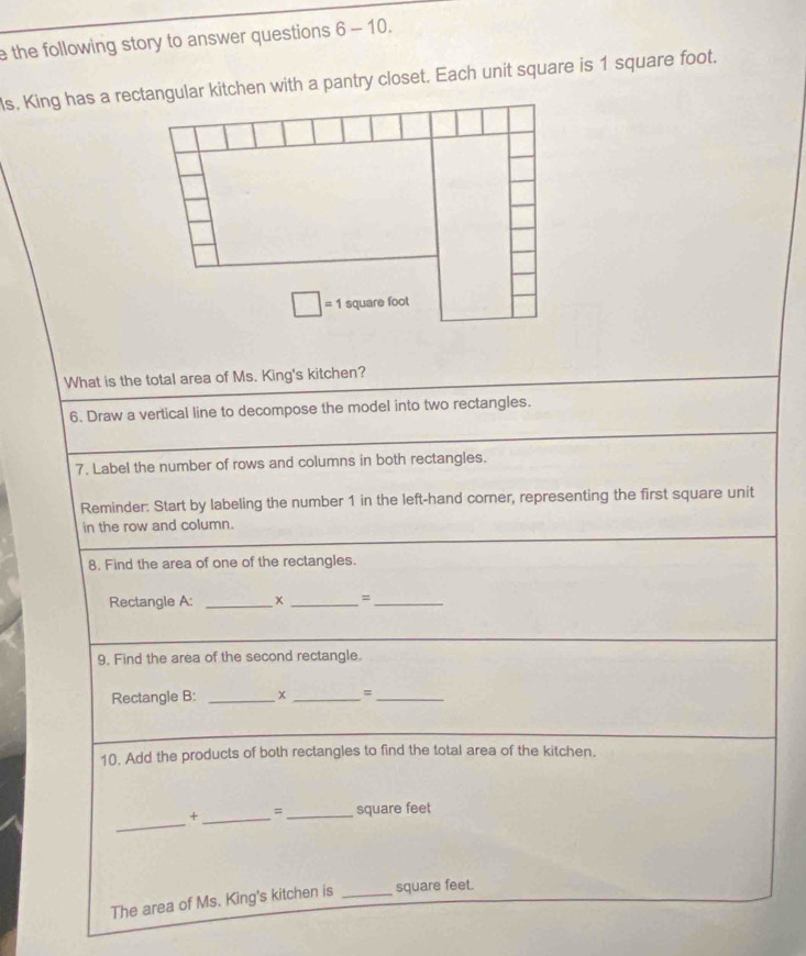 the following story to answer questions 6-10.
ls, King has a rectangular kitchen with a pantry closet. Each unit square is 1 square foot.
What is the total area of Ms. King's kitchen?
6. Draw a vertical line to decompose the model into two rectangles.
7. Label the number of rows and columns in both rectangles.
Reminder: Start by labeling the number 1 in the left-hand corner, representing the first square unit
in the row and column.
8. Find the area of one of the rectangles.
Rectangle A: _x _=_
9. Find the area of the second rectangle.
Rectangle B: _x _=_
10. Add the products of both rectangles to find the total area of the kitchen.
_
+ _= _square feet
The area of Ms. King's kitchen is _square feet.