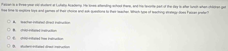 Faizan is a three-year old student at Lullaby Academy. He loves attending school there, and his favorite part of the day is after lunch when children get
free time to explore toys and games of their choice and ask questions to their teacher. Which type of teaching strategy does Faizan prefer?
A. teacher-initiated direct instruction
B. child-initiated instruction
C. child-initiated free instruction
D. student-initiated direct instruction