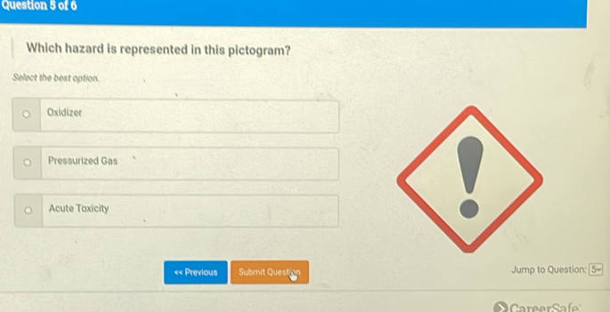 Which hazard is represented in this pictogram?
Select the best option.
Oxidizer
Pressurized Gas
Acute Toxicity
<< Previous Submit Question Jump to Question: 5v 
C er af