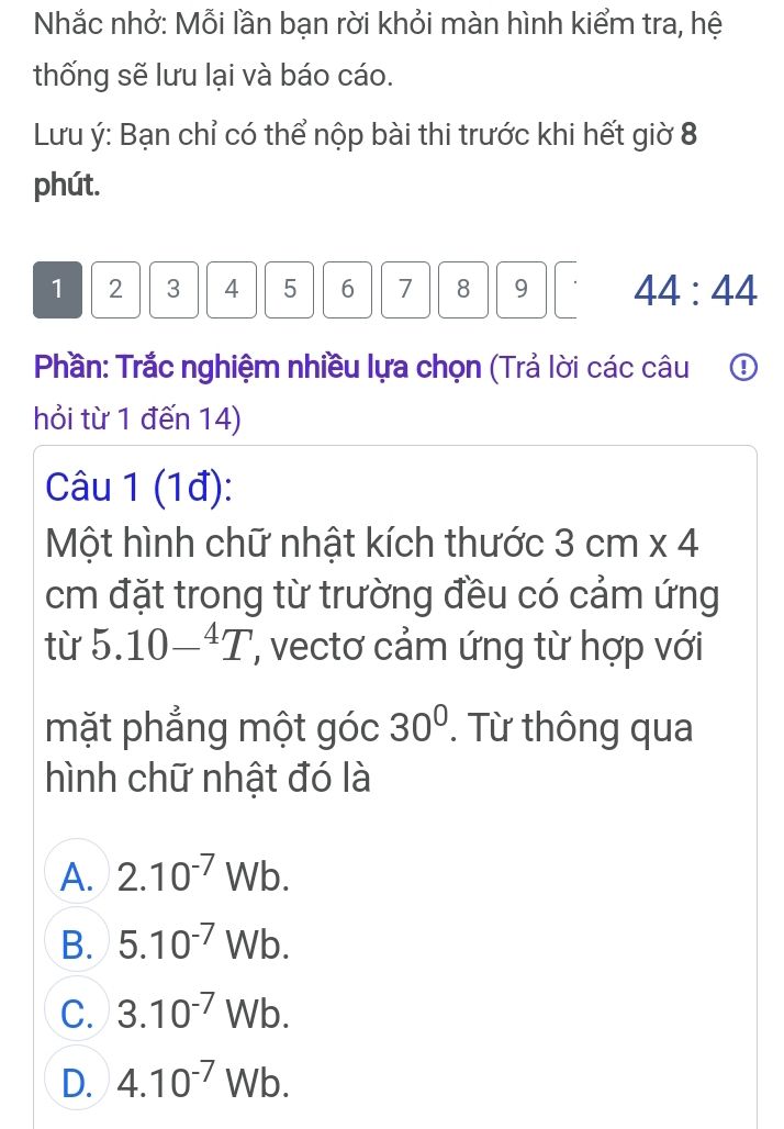 Nhắc nhở: Mỗi lần bạn rời khỏi màn hình kiểm tra, hệ
thống sẽ lưu lại và báo cáo.
Lưu ý: Bạn chỉ có thể nộp bài thi trước khi hết giờ 8
phút.
1 2 3 4 5 6 7 8 9 44:44
Phần: Trắc nghiệm nhiều lựa chọn (Trả lời các câu ①
hỏi từ 1 đến 14)
Câu 1 (1đ):
Một hình chữ nhật kích thước 3cm* 4
cm đặt trong từ trường đều có cảm ứng
từ 5.10-^4T ', vecto cảm ứng từ hợp với
mặt phẳng một góc 30^0. Từ thông qua
hình chữ nhật đó là
A. 2.10^(-7)Wb.
B. 5.10^(-7)Wb.
C. 3.10^(-7)Wb.
D. 4.10^(-7)Wb.