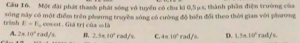 Một đài phát thanh phát sóng vô tuyến có chu kì 0,5μs, thành phần điện trường của
sóng này có một điểm trên phương truyền sóng có cường độ biến đổi theo thời gian với phương
trình E=E_0 cosot . Giá trị của ω là
A. 2π .10^6 rad/s. B. 2,5π .10^6rad/s. C. 4π .10^6 rad/s. D. 1.5π .10^6 rad/s.