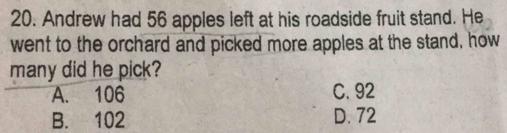 Andrew had 56 apples left at his roadside fruit stand. He
went to the orchard and picked more apples at the stand, how
many did he pick?
A. 106 C. 92
B. 102 D. 72