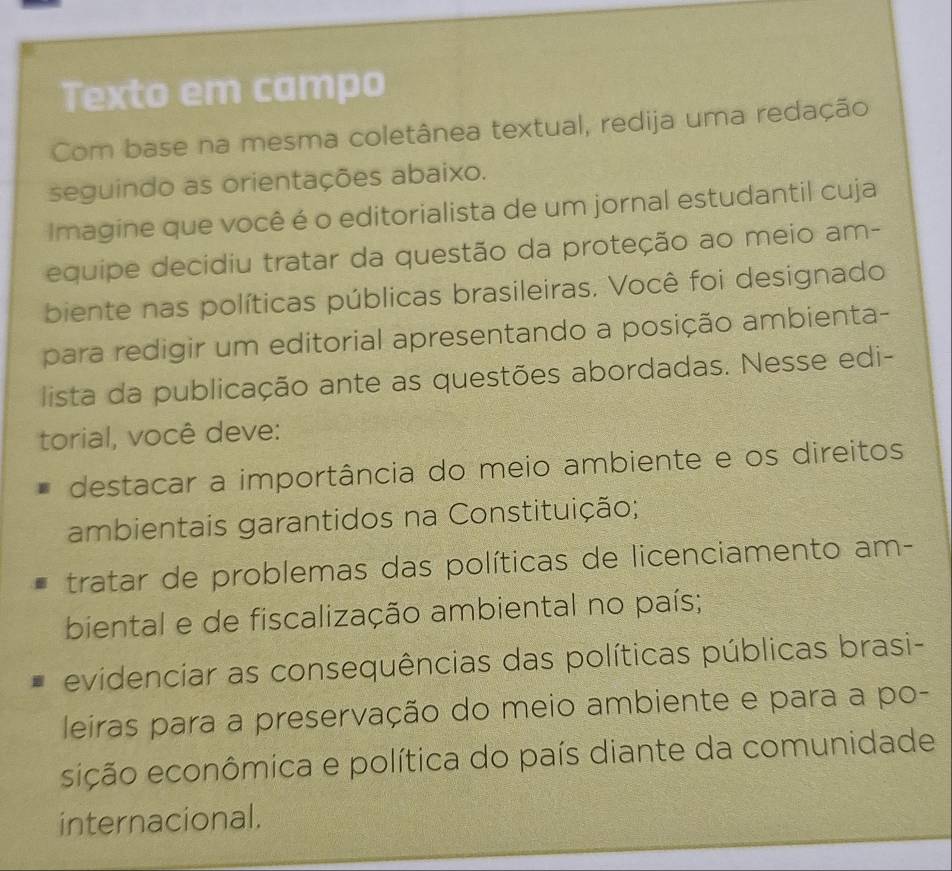 Texto em campo 
Com base na mesma coletânea textual, redija uma redação 
seguindo as orientações abaixo. 
Imagine que você é o editorialista de um jornal estudantil cuja 
equipe decidiu tratar da questão da proteção ao meio am- 
biente nas políticas públicas brasileiras. Você foi designado 
para redigir um editorial apresentando a posição ambienta- 
lista da publicação ante as questões abordadas. Nesse edi- 
torial, você deve: 
destacar a importância do meio ambiente e os direitos 
ambientais garantidos na Constituição; 
tratar de problemas das políticas de licenciamento am- 
biental e de fiscalização ambiental no país; 
evidenciar as consequências das políticas públicas brasi- 
leiras para a preservação do meio ambiente e para a po- 
eição econômica e política do país diante da comunidade 
internacional.