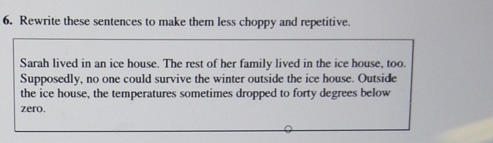 Rewrite these sentences to make them less choppy and repetitive. 
Sarah lived in an ice house. The rest of her family lived in the ice house, too. 
Supposedly, no one could survive the winter outside the ice house. Outside 
the ice house, the temperatures sometimes dropped to forty degrees below 
zero.