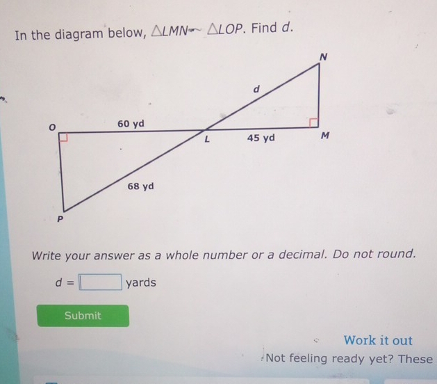 In the diagram below, △ LMNsim △ LOP. Find d. 
Write your answer as a whole number or a decimal. Do not round.
d=□ yards
Submit 
Work it out 
Not feeling ready yet? These