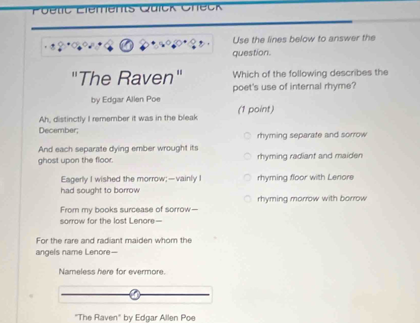 Getc Liements Qüick Check
Use the lines below to answer the
question.
"The Raven" Which of the following describes the
poet's use of internal rhyme?
by Edgar Allen Poe
Ah, distinctly I remember it was in the bleak (1 point)
December;
rhyming separate and sorrow
And each separate dying ember wrought its
ghost upon the floor. rhyming radiant and maiden
Eagerly I wished the morrow;—vainly I rhyming floor with Lenore
had sought to borrow
rhyming morrow with borrow
From my books surcease of sorrow—
sorrow for the lost Lenore—
For the rare and radiant maiden whom the
angels name Lenore—
Nameless here for evermore.
"The Raven" by Edgar Allen Poe