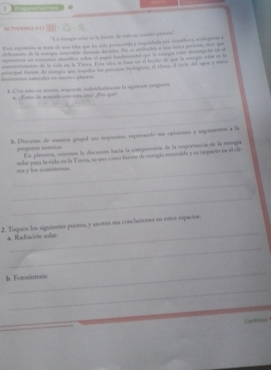 Envanchamos 
ACTVIDAD 4 1 1 
'La eerga solar es la fueie de vtla en muestro planeta'' 
Esta expresidn se trata de usa ídoa que la sido prossocida y respaldada por cienóficos, eonlogatas y 
defrnsores de la energía reovable chrante décudo. No es arinile a una úsica persens, sno que 
repueenta un consenso eseution sobve el pepel mulamental que la energia solar desempens en d 
manmeniaienta de la vida en la Tiesrá. Esta idea se basa en el berbo de que la enengía scñar es la 
principal taeste de esergía que impulsa los prscesos itológions, el clima, el eii del agas y aro 
renómenos naturales en nuertro planess 
1. Con esto en mente, resporde indivśhisînente la siguiente pregianta. 
¿ Estas de acueido con esta cira? ¿Por qué 
_ 
_ 
b. Discutan de manera grupal sus respuestas, expresando sus opiniones y argumentos a la 
preguita sitersor. 
En plenaria, orienten la discusión lacia la comprensión de la importancia de la energía 
solar para la vida en la Tierra, su uso como fuente de energía rervable y su inspacto en el de 
_ma y los ecosistemas. 
_ 
_ 
_ 
2. Toquen los siguientes puntos, y anoten sus conchusiones en estos espacios: 
a. Radiación solar: 
_ 
_ 
b. Fotosintesis: 
_ 
Cantinua
