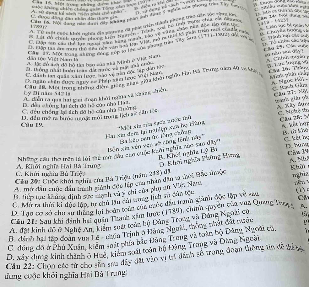 Câu 15, Một trong những điểm khác biệc
B. diễn ra khi dấi
cuộc kháng chiến chống quân Tổng xãm lược (107> B. Được đông đảo nhân ở
A. sử dụng kể sách ''tiên phát chế nhân'.
D. sử dụng kế sách “vườn k
Câu 16. Nội dung nào dưới đây không phản ánh đùng ý nghĩa của phong trào Tây Sơn (17 C. Nhiều cuộc khởi nghĩ
C. được đồng đảo nhân dân tham gia
Câu 24: Nội dung nào
A. Từ một cuộc khởi nghĩa địa phương đã phát triển thành phong trào dân tộc rộng lớn D. Mở ra thời ki độc lật
1789)?
A. Liên tục bị quân M
B. Lật đồ chính quyên phong kiến Nguyễn - Trịnh, xoá bỏ tình trạng chia cất đấtnước
B. Chuyển hướng và
C. Đập tan các thể lực ngoại xâm hùng mạnh, bảo vệ vững chắc nền độc lập dân tộc,
D. Đập tan âm mưu thủ tiểu nền văn hoá Đại Việt, mở ra thời kì phát triển mới củađất nước 1418 - 1423?
D. Tổ chức các trận
Cầu 17. Một trong những đóng góp to lớn của phong trào Tây Sơn (1771-1802) đổi với lịc C. Đánh bại các cuộ
sử nào sau đây?
A. lật đồ ách đô hộ tản bạo của nhà Minh ở Việt Nam, Câu 25: Các cuộc
dân tộc Việt Nam là
B. Lực lượng vũ
B. thống nhất hoàn toàn đất nước về mặt nhà nước,
C. đánh tan quân xâm lược, bảo vệ nền độc lập dân tộc. A. Chính quyên p
Minh phải chấp
Câu 18. Một trong những điểm giống nhau giữa khởi nghĩa Hai Bà Trưng năm 40 và khởi  Câu 26: Thắng
D. ngăn chặn được nguy cơ Pháp xâm lược Việt Nam.
A. Ngọc Hồi -
C. Rạch Gầm
Lý Bí năm 542 là  Câu 27: Nội
A. diễn ra qua hai giai đoạn khởi nghĩa và kháng chiến.
tranh giải ph
B. đều chống lại ách đô hộ của nhà Hán.
C. đều chống lại ách đô hộ của nhà Đường.
A. Xây dựn
D. đều mở ra bước ngoặt mới trong lịch sử dân tộc.
C. Nghệ thị
*Một xin rửa sạch nước thù
Câu 28: M
Câu 19. A. kết hợp
Hai xin đem lại nghiệp xưa họ Hùng
Ba kẻo oan ức lồng chồng
Bốn xin vẻn vẹn sở công lênh này'' B. từ khở
D. bùng
Những câu thơ trên là lời thể mở đầu cho cuộc khởi nghĩa nào sau đây? C. kết họ
B. Khởi nghĩa Lý Bí
D. Khởi nghĩa Phùng Hưng Câu 29
A. Nhâ
A. Khởi nghĩa Hai Bà Trưng
C. Khởi nghĩa Bà Triệu nghĩa
Câu 20: Cuộc khởi nghĩa của Bà Triệu (năm 248) đã Khởi
A. mở đầu cuộc đấu tranh giành độc lập của nhân dân ta thời Bắc thuộc
B. tiếp tục khẳng định sức mạnh và ý chí của phụ nữ Việt Nam
nn 
C. Mở ra thời kì độc lập, tự chủ lâu dài trong lịch sử dân tộc (1) c
D. Tao cơ sở cho sự thắng lợi hoàn toàn của cuộc đấu tranh giành độc lập về sau
Câu
Câu 21: Sau khi đánh bại quân Thanh xâm lược (1789), chính quyền của vua Quang Trung ở A.
A. đặt kinh đô ở Nghệ An, kiểm soát toàn bộ Đàng Trong và Đàng Ngoài cũ.
lập
B. đánh bại tập đoàn vua Lê - chúa Trịnh ở Đàng Ngoài, thống nhất đất nước
P
C. đóng đô ở Phú Xuân, kiểm soát phía bắc Đàng Trong và toàn bộ Đàng Ngoài cũ. h
D. xây dựng kinh thành ở Huế, kiểm soát toàn bộ Đàng Trong và Đàng Ngoài.
Câu 22: Chọn các từ cho sẵn sau đây đặt vào vị trí đánh số trong đoạn thông tin đề thể hiện
dung cuộc khởi nghĩa Hai Bà Trưng: