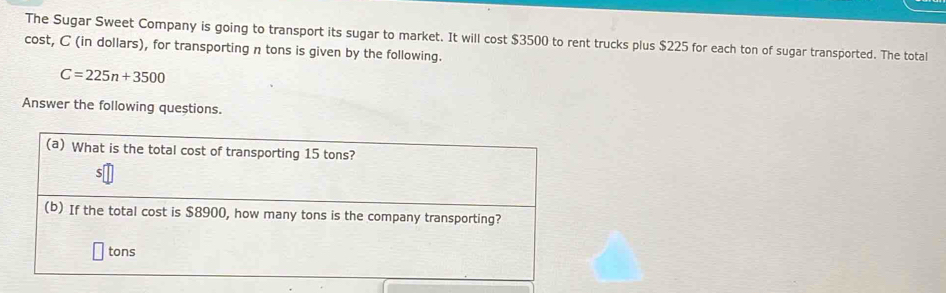 The Sugar Sweet Company is going to transport its sugar to market. It will cost $3500 to rent trucks plus $225 for each ton of sugar transported. The total 
cost, C (in dollars), for transporting n tons is given by the following.
C=225n+3500
Answer the following questions. 
(a) What is the total cost of transporting 15 tons? 
(b) If the total cost is $8900, how many tons is the company transporting?
tons