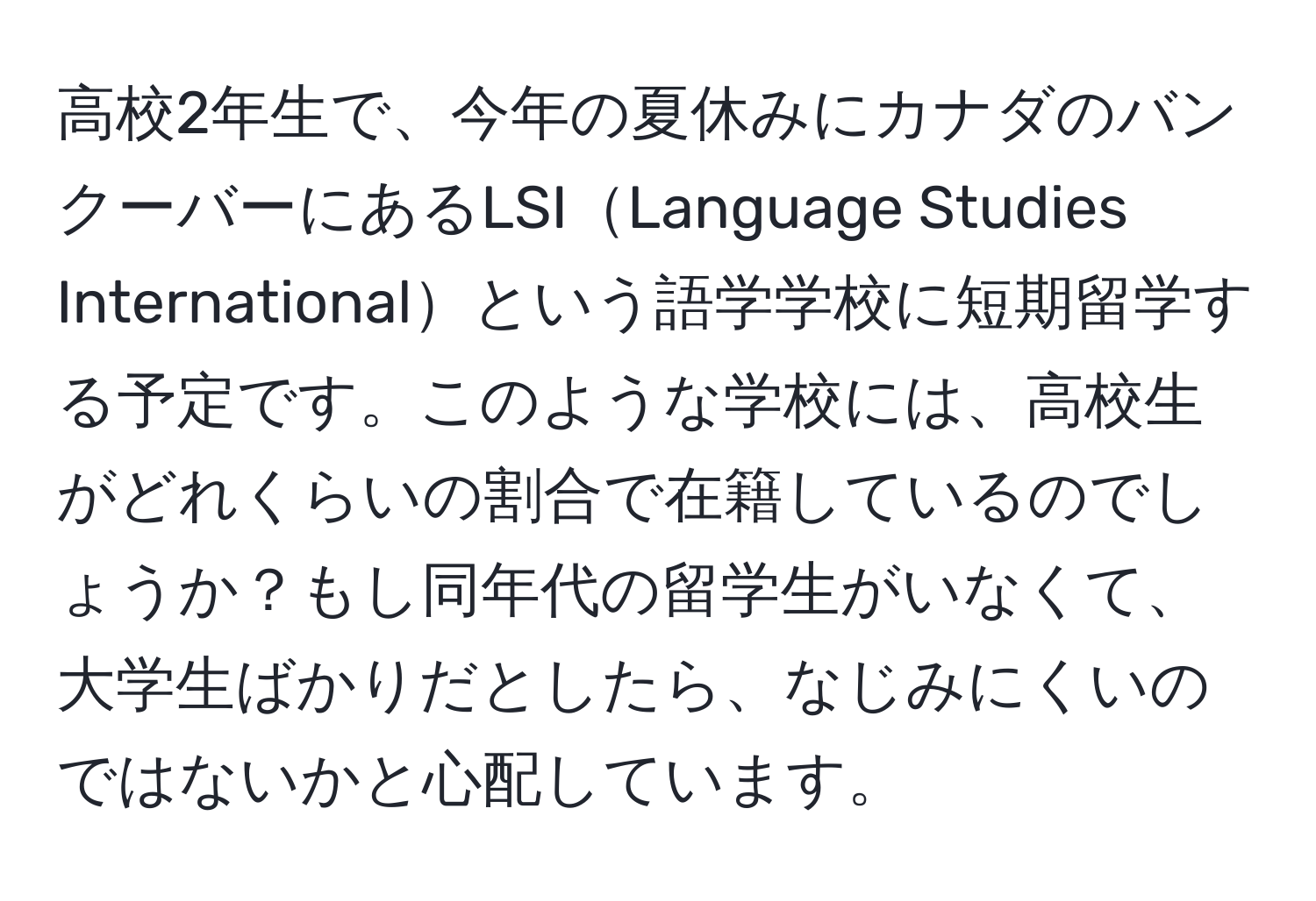 高校2年生で、今年の夏休みにカナダのバンクーバーにあるLSILanguage Studies Internationalという語学学校に短期留学する予定です。このような学校には、高校生がどれくらいの割合で在籍しているのでしょうか？もし同年代の留学生がいなくて、大学生ばかりだとしたら、なじみにくいのではないかと心配しています。