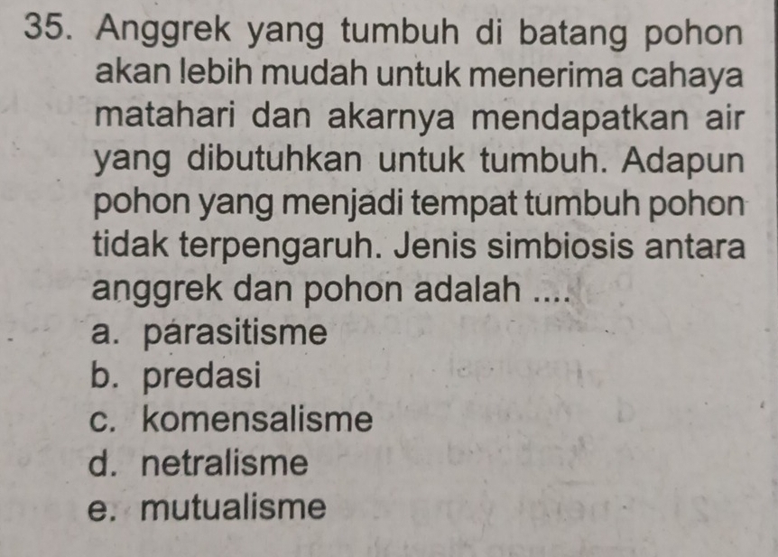 Anggrek yang tumbuh di batang pohon
akan lebih mudah untuk menerima cahaya
matahari dan akarnya mendapatkan air
yang dibutuhkan untuk tumbuh. Adapun
pohon yang menjadi tempat tumbuh pohon
tidak terpengaruh. Jenis simbiosis antara
anggrek dan pohon adalah ....
a. parasitisme
b. predasi
c. komensalisme
d. netralisme
e. mutualisme