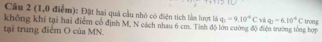 (1,0 điểm): Đặt hai quả cầu nhỏ có điện tích lần lượt là q_1=9.10^(-6)C và q_2=6.10^(-6)C trong 
không khí tại hai điểm cố định M, N cách nhau 6 cm. Tính độ lớn cường độ điện trường tổng hợp 
tại trung điểm O của MN.