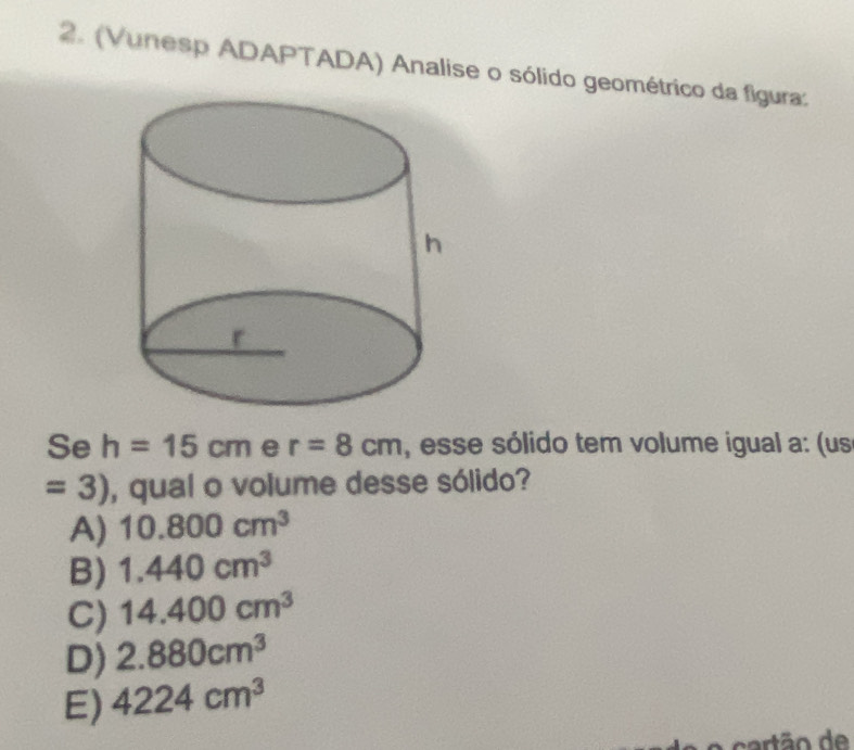 (Vunesp ADAPTADA) Analise o sólido geométrico da figura:
Se h=15cm e r=8cm , esse sólido tem volume igual a: (us
=3) , qual o volume desse sólido?
A) 10.800cm^3
B) 1.440cm^3
C) 14.400cm^3
D) 2.880cm^3
E) 4224cm^3