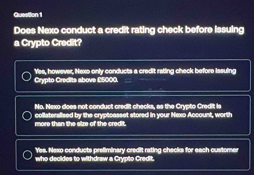 Does Nexo conduct a credit rating check before issuing
a Crypto Credit?
Yes, however, Nexo only conducts a credit rating check before issuing
Crypto Credits above £5000.
No. Nexo does not conduct credit checks, as the Crypto Credit is
collateralised by the cryptoasset stored in your Nexo Account, worth
more than the size of the credit.
Yes. Nexo conducts preliminary credit rating checks for each customer
who decides to withdraw a Crypto Credit.