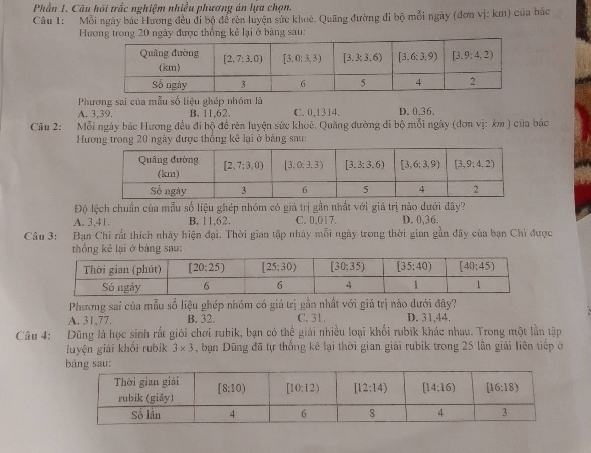 Phần 1. Câu hồi trắc nghiệm nhiều phương án lựa chọn.
Câu 1: Mỗi ngày bác Hương đều đi bộ để rèn luyện sức khoẻ. Quãng đường đi bộ mỗi ngày (đơn vị: km) của bác
Hương trong 20 ngày được thống kê lại ở bảng sau:
Phương sai của mẫu số liệu ghép nhóm là
A. 3,39. B. 11,62. C. 0,1314. D. 0,36.
Câu 2: Mỗi ngày bác Hương đều đi bộ đề rèn luyện sức khoẻ. Quãng đường đi bộ mỗi ngày (đơn vị: km ) của bác
Hương trong 20 ngày được thống kê lại ở bảng sau:
Độ lệch chuẩn của mẫu số liệu ghép nhóm có giá trị gần nhất với giá trị nào dưới đây?
A. 3,41. B. 11,62. C. 0,017. D. 0,36.
Câu 3: Bạn Chi rất thích nhảy hiện đại. Thời gian tập nhảy mỗi ngày trong thời gian gần đây của bạn Chi được
kê lại ở bảng sau:
Phương sai của mẫu số liệu ghép nhóm có giá trị gần nhất với giá trị nào dưới đây?
A. 31,77. B. 32. C. 31. D. 31,44.
Câu 4: Dũng là học sinh rất giỏi chơi rubik, bạn có thể giải nhiều loại khối rubik khác nhau. Trong một lần tập
luyện giải khối rubik 3* 3 , bạn Dũng đã tự thống kê lại thời gian giải rubik trong 25 lần giải liên tiếp ở