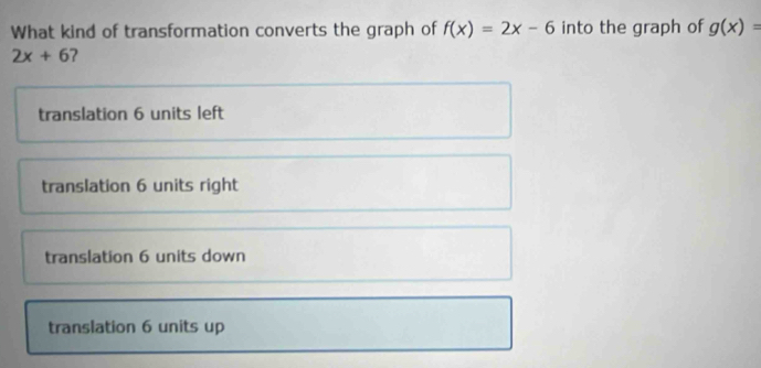 What kind of transformation converts the graph of f(x)=2x-6 into the graph of g(x)=
2x+6 2
translation 6 units left
translation 6 units right
translation 6 units down
translation 6 units up