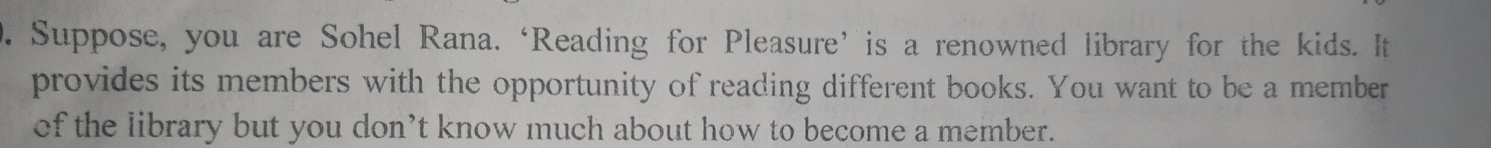 Suppose, you are Sohel Rana. ‘Reading for Pleasure’is a renowned library for the kids. It 
provides its members with the opportunity of reading different books. You want to be a member 
of the library but you don’t know much about how to become a member.