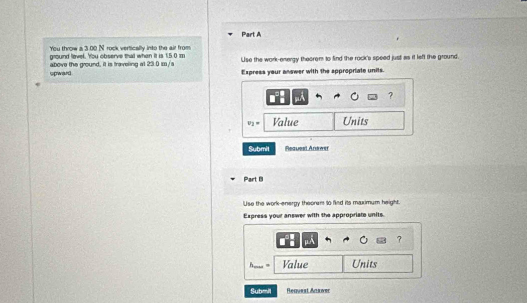 You throw a 3.00 N rock vertically into the air from 
ground level. You observe that when it is 15.0 m
above the ground, it is traveling at 23.0 m/s Use the work-energy theorem to find the rock's speed just as it left the ground. 
upward Express your answer with the appropriate units.
w/
?
v_2= Value Units 
Submit Request Answer 
Part B 
Use the work-energy theorem to find its maximum height. 
Express your answer with the appropriate units. 
?
h_max= Value Units 
Submit Request Answer