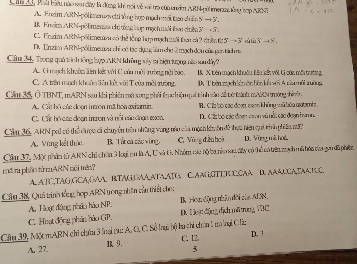 Cau 33. Phát biêu nào sau đây là đúng khi nói về vai trò của enzim ARN-pôlimeraza tổng hợp ARN?
A. Enzim ARN-pôlimeraza chỉ tổng họp mạch mới theo chiều 5^,to 3^,.
B. Enzim ARN-pôlimeraza chi tổng họp mạch mới theo chiều 3^,to 5^,.
C. Enzim ARN-pôlimeraza có thể tổng họp mạch mới theo cả 2 chiều từ 5^,to 3^, và từ 3^,to 5^,.
D. Enzim ARN-pôlimeraza chỉ có tác dụng làm cho 2 mạch đơn của gen tách ra
Câu 34. Trong quá trình tổng họp ARN không xảy ra hiện tượng nào sau đây?
A. G mạch khuôn liên kết với C của môi trường nội bào. B. X trên mạch khuôn liên kết với G của môi trường.
C. A trên mạch khuôn liên kết với T của môi trường. D. T trên mạch khuôn liên kết với A của môi trường.
Câu 35. Ở TBNT, mARN sau khi phiên mã xong phải thực hiện quá trình nào để trở thành mARN trưởng thành:
A. Cắt bỏ các đoạn intron mã hóa axitamin. B. Cắt bỏ các đoạn exon không mã hóa axitamin.
C. Cắt bỏ các đoạn intron và nối các đoạn exon. D. Cắt bỏ các đoạn exon và nối các đoạn intron.
Câu 36. ARN pol có thể được di chuyển trên những vùng nào của mạch khuôn để thực hiện quá trình phiên mã?
A. Vùng kết thúc. B. Tất cả các vùng. C. Vùng điều hoà D. Vùng mã hoá.
Câu 37. Một phân tử ARN chỉ chứa 3 loại nu là A, U và G. Nhóm các bộ ba nào sau đây có thể có trên mạch mã hóa của gen đã phiên
mã ra phân tử mARN nói trên?
A. ATC,TAG,GCA,GAA. B.TAG,GAA,ATA,ATG. C. AAG,GTT,TCC,CAA. D. AAA,CCA,TAA,TCC.
Câu 38. Quá trình tổng họp ARN trong nhân cần thiết cho:
A. Hoạt động phân bào NP. B. Hoạt động nhân đôi của ADN.
C. Hoạt động phân bào GP. D. Hoạt động dịch mã trong TBC.
Câu 39. Một mARN chỉ chứa 3 loại nu: A, G, C. Số loại bộ ba chỉ chứa 1 nu loại C là:
C. 12. D. 3
B. 9.
A. 27. 5