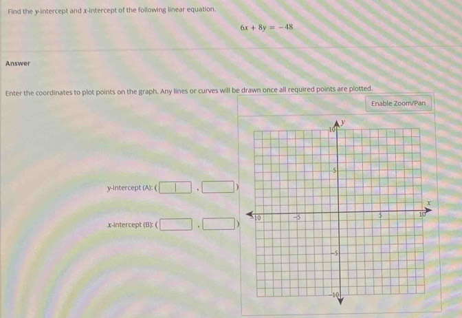 Find the y-intercept and x-intercept of the following linear equation.
6x+8y=-48
Answer 
Enter the coordinates to plot points on the graph. Any lines or curves will be drawn once all required points are plotted. 
Enable Zoom/Pan 
y-intercept (A): (□ ,□ )
x-intercept (8):(□ ,□ )