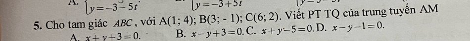 A. beginarrayl y=-3-5tendarray. y=-3+5t
5. Cho tam giác ABC , với A(1;4); B(3;-1); C(6;2). Viết PT TQ của trung tuyến AM
A. x+y+3=0. B. x-y+3=0. C. x+y-5=0. D. x-y-1=0.