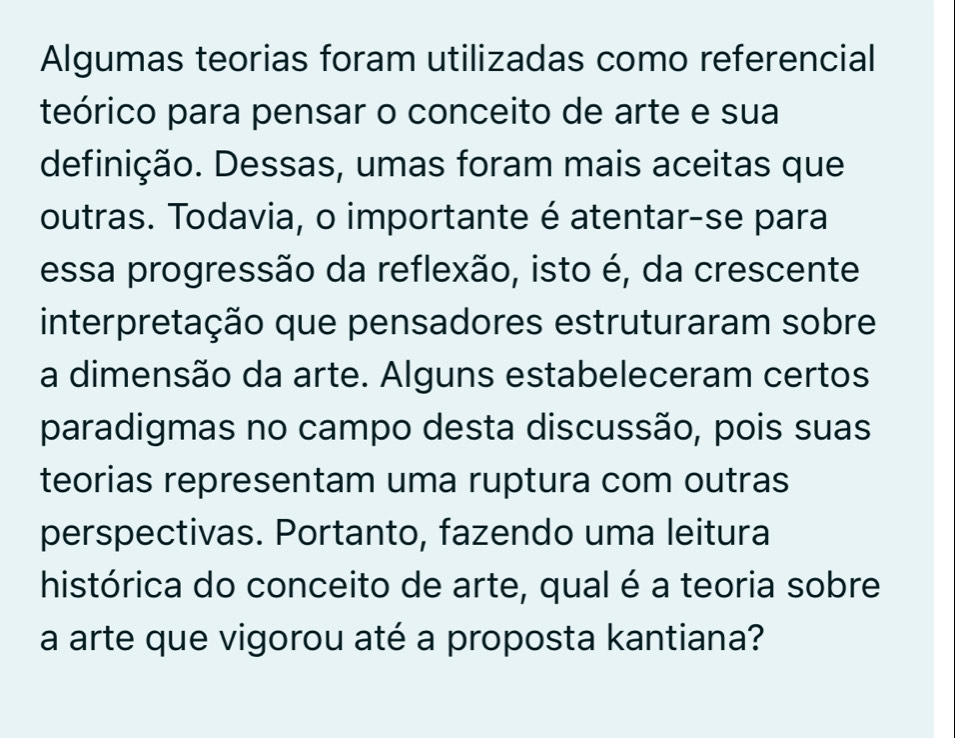 Algumas teorias foram utilizadas como referencial 
teórico para pensar o conceito de arte e sua 
definição. Dessas, umas foram mais aceitas que 
outras. Todavia, o importante é atentar-se para 
essa progressão da reflexão, isto é, da crescente 
interpretação que pensadores estruturaram sobre 
a dimensão da arte. Alguns estabeleceram certos 
paradigmas no campo desta discussão, pois suas 
teorias representam uma ruptura com outras 
perspectivas. Portanto, fazendo uma leitura 
histórica do conceito de arte, qual é a teoria sobre 
a arte que vigorou até a proposta kantiana?