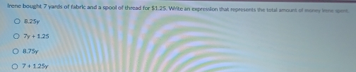 Irene bought 7 yards of fabric and a spool of thread for $1.25. Write an expression that represents the total amount of money ine spent.
8.25y
7y+1.25
8.75y
7+1.25y