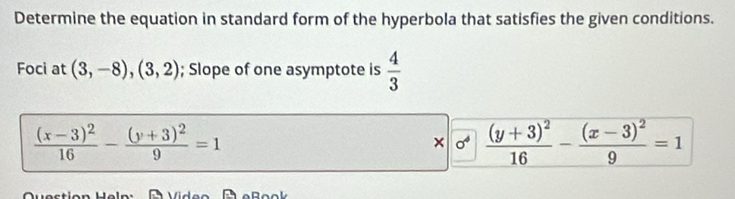 Determine the equation in standard form of the hyperbola that satisfies the given conditions. 
Foci at (3,-8),(3,2); Slope of one asymptote is  4/3 
frac (x-3)^216-frac (y+3)^29=1
× frac (y+3)^216-frac (x-3)^29=1