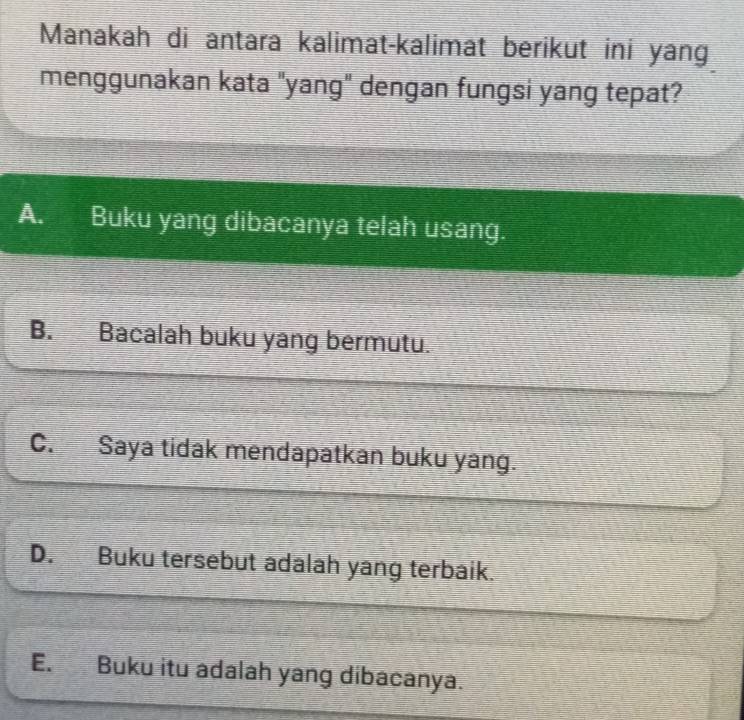 Manakah di antara kalimat-kalimat berikut ini yang
menggunakan kata "yang" dengan fungsi yang tepat?
A. Buku yang dibacanya telah usang.
B. Bacalah buku yang bermutu.
C. Saya tidak mendapatkan buku yang.
D. Buku tersebut adalah yang terbaik.
E. Buku itu adalah yang dibacanya.