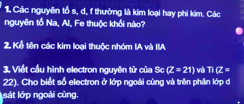 Các nguyên tố s, d, f thường là kim loại hay phi kim. Các 
nguyên tố Na, Al, Fe thuộc khối nào? 
2. Kể tên các kim loại thuộc nhóm IA và IIA 
3. Viết cấu hình electron nguyên tử của Sc (Z=21) và Ti(Z=
22). Cho biết số electron ở lớp ngoài cùng và trên phân lớp d 
sát lớp ngoài cùng.