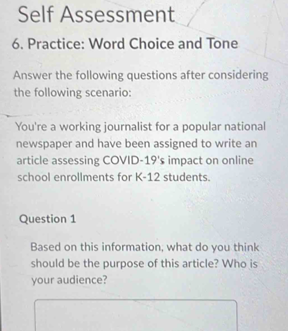 Self Assessment 
6. Practice: Word Choice and Tone 
Answer the following questions after considering 
the following scenario: 
You're a working journalist for a popular national 
newspaper and have been assigned to write an 
article assessing COVID- . 19's impact on online 
school enrollments for K-12 students. 
Question 1 
Based on this information, what do you think 
should be the purpose of this article? Who is 
your audience?