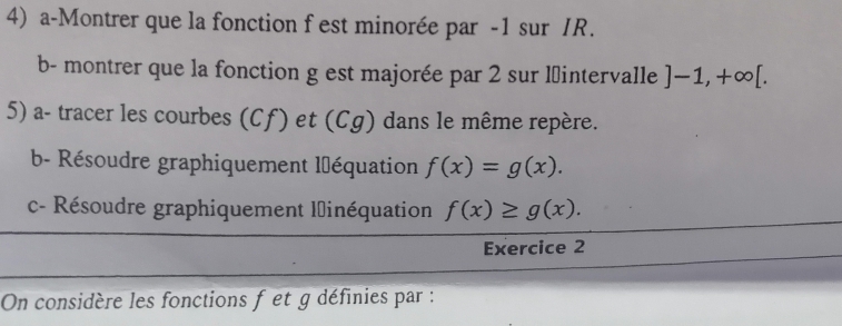 a-Montrer que la fonction f est minorée par -1 sur /R. 
b- montrer que la fonction g est majorée par 2 sur lintervalle ]-1, +∈fty [. 
5) a- tracer les courbes (Cf) et (Cg) dans le même repère. 
b- Résoudre graphiquement l'équation f(x)=g(x). 
c- Résoudre graphiquement linéquation f(x)≥ g(x). 
Exercice 2 
On considère les fonctions f et g définies par :