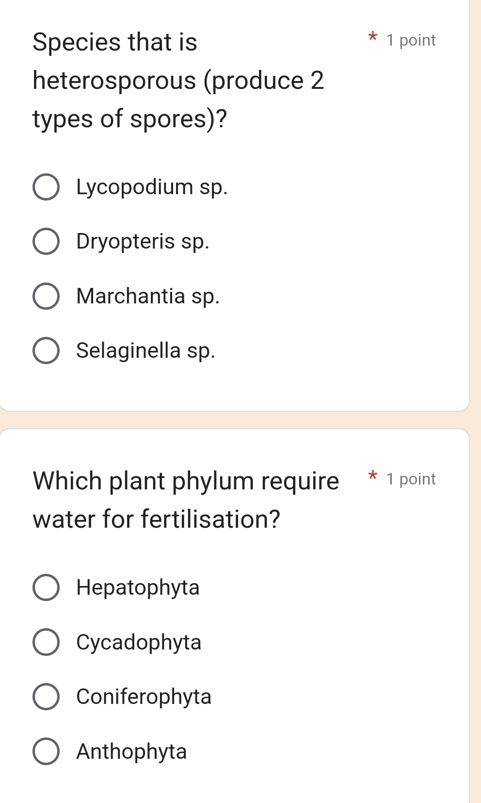 Species that is 1 point
heterosporous (produce 2
types of spores)?
Lycopodium sp.
Dryopteris sp.
Marchantia sp.
Selaginella sp.
Which plant phylum require
water for fertilisation?
Hepatophyta
Cycadophyta
Coniferophyta
Anthophyta