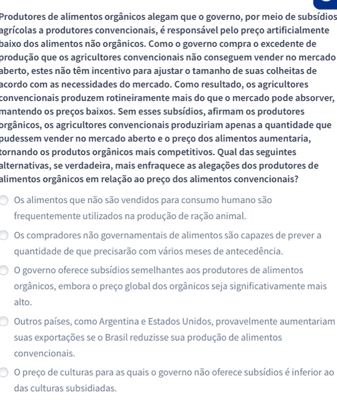 Produtores de alimentos orgânicos alegam que o governo, por meio de subsídios
agrícolas a produtores convencionais, é responsável pelo preço artificialmente
baixo dos alimentos não orgânicos. Como o governo compra o excedente de
produção que os agricultores convencionais não conseguem vender no mercado
aberto, estes não têm incentivo para ajustar o tamanho de suas colheitas de
acordo com as necessidades do mercado. Como resultado, os agricultores
convencionais produzem rotineiramente mais do que o mercado pode absorver,
mantendo os preços baixos. Sem esses subsídios, afirmam os produtores
orgânicos, os agricultores convencionais produziriam apenas a quantidade que
pudessem vender no mercado aberto e o preço dos alimentos aumentaria,
tornando os produtos orgânicos mais competitivos. Qual das seguintes
alternativas, se verdadeira, mais enfraquece as alegações dos produtores de
alimentos orgânicos em relação ao preço dos alimentos convencionais?
Os alimentos que não são vendidos para consumo humano são
frequentemente utilizados na produção de ração animal.
Os compradores não governamentais de alimentos são capazes de prever a
quantidade de que precisarão com vários meses de antecedência.
O governo oferece subsídios semelhantes aos produtores de alimentos
orgânicos, embora o preço global dos orgânicos seja significativamente mais
alto.
Outros países, como Argentina e Estados Unidos, provavelmente aumentariam
suas exportações se o Brasil reduzisse sua produção de alimentos
convencionais.
O preço de culturas para as quais o governo não oferece subsídios é inferior ao
das culturas subsidiadas.