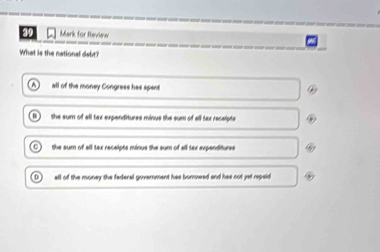 for Review
What is the national debt?
all of the money Congress has spent
D the sum of all tax expenditures minus the sum of all tax receipts
the sum of all tax receipts minus the sum of all tax expenditures
D all of the money the federal government has borrowed and has not jet repaid