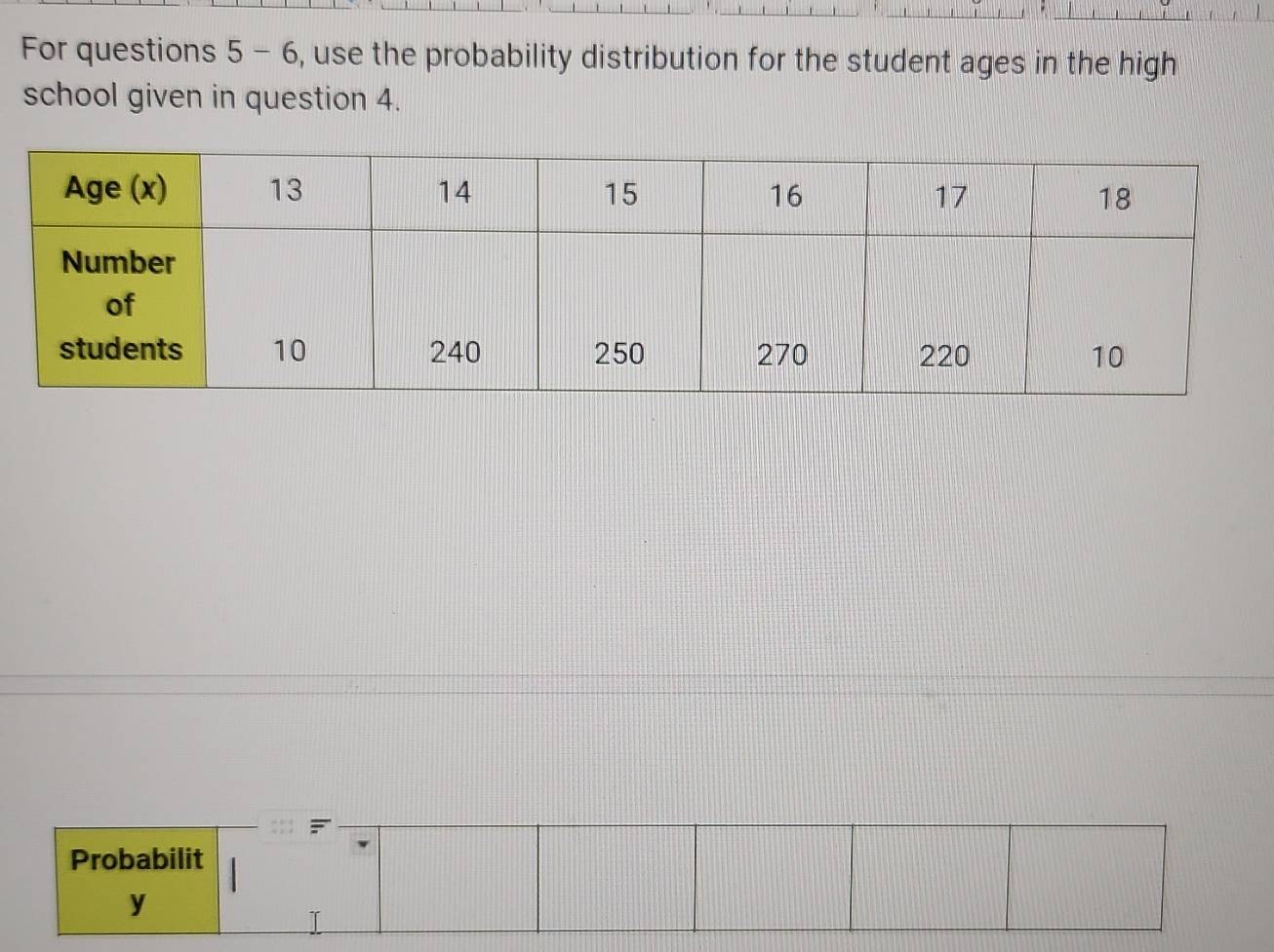 For questions 5 - 6, use the probability distribution for the student ages in the high 
school given in question 4. 
Probabilit 
y