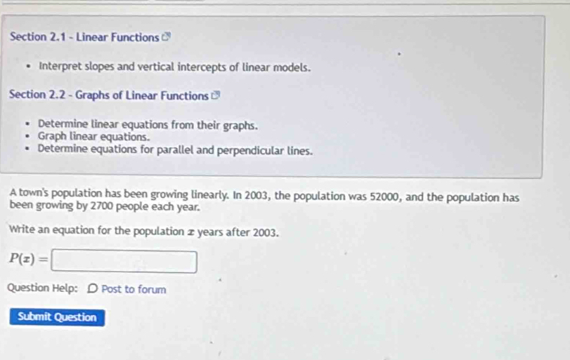 Linear Functions 
Interpret slopes and vertical intercepts of linear models. 
Section 2.2 - Graphs of Linear Functions 
Determine linear equations from their graphs. 
Graph linear equations. 
Determine equations for parallel and perpendicular lines. 
A town's population has been growing linearly. In 2003, the population was 52000, and the population has 
been growing by 2700 people each year. 
Write an equation for the population x years after 2003.
P(x)=□
Question Help: D Post to forum 
Submit Question