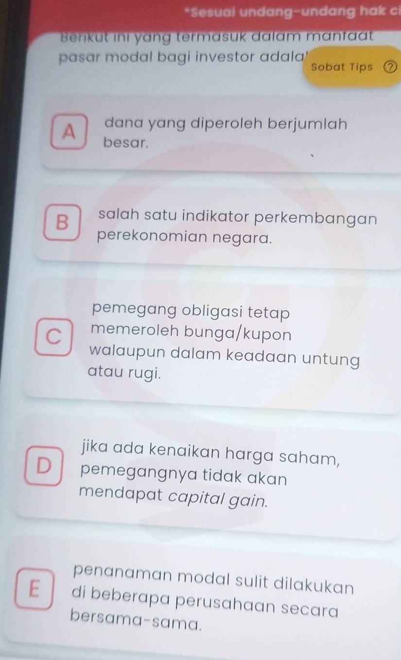 Sesuai undang-undang hak ci
Berikut inı yang termasuk dalam manfaat
pasar modal bagi investor adala
Sobat Tips a
A dana yang diperoleh berjumlah
besar.
B salah satu indikator perkembangan
perekonomian negara.
pemegang obligasi tetap
C memeroleh bunga/kupon
walaupun dalam keadaan untung
atau rugi.
jika ada kenaikan harga saham,
D pemegangnya tidak akan
mendapat capital gain.
penanaman modal sulit dilakukan
E di beberapa perusahaan secara
bersama-sama.