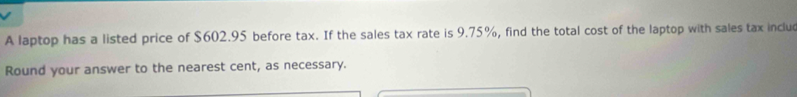 A laptop has a listed price of $602.95 before tax. If the sales tax rate is 9.75%, find the total cost of the laptop with sales tax inclu 
Round your answer to the nearest cent, as necessary.