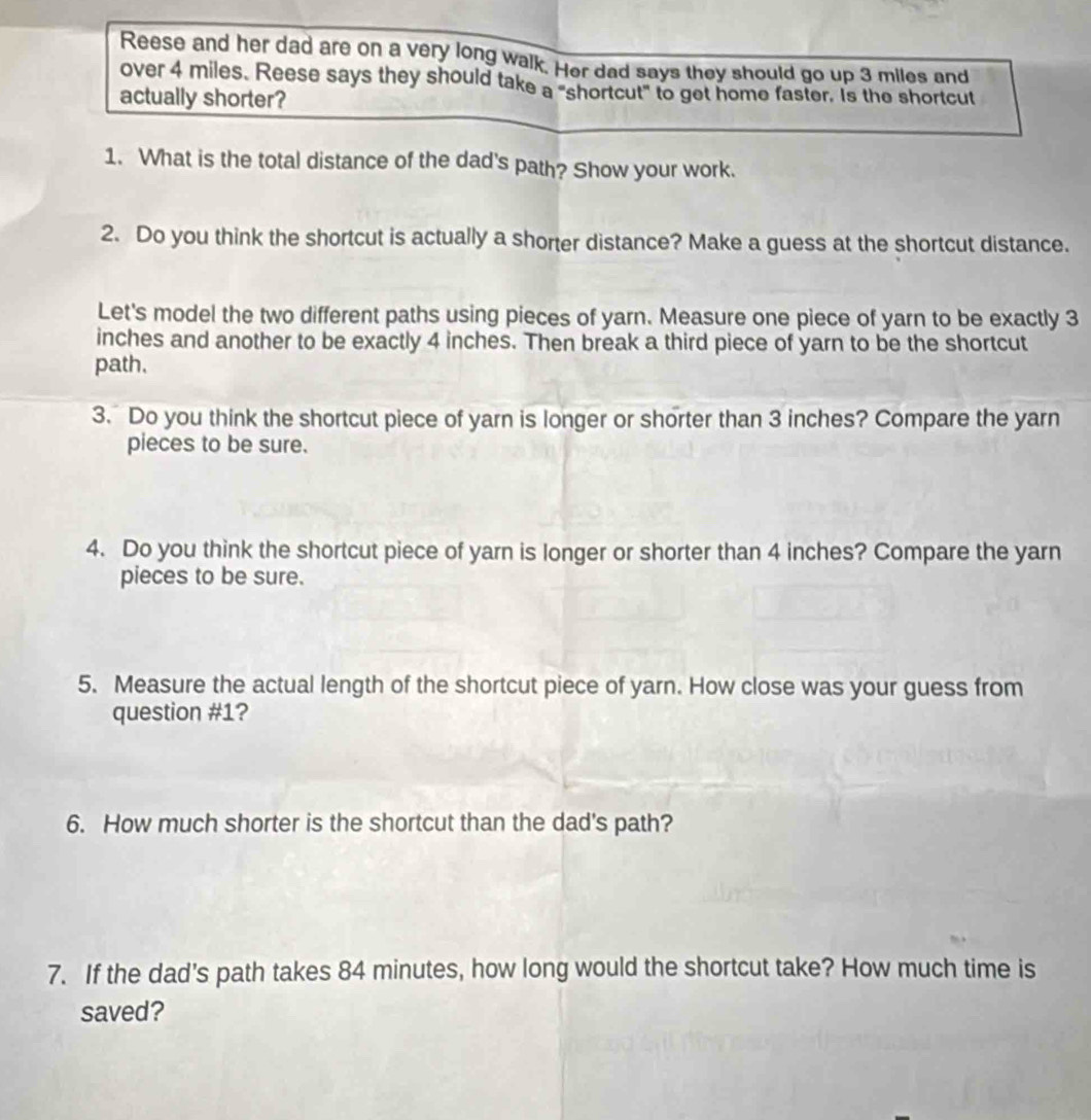 Reese and her dad are on a very long walk. Her dad says they should go up 3 miles and 
over 4 miles. Reese says they should take a "shortcut" to get home faster. Is the shortcut 
actually shorter? 
1. What is the total distance of the dad's path? Show your work. 
2. Do you think the shortcut is actually a shorter distance? Make a guess at the shortcut distance. 
Let's model the two different paths using pieces of yarn. Measure one piece of yarn to be exactly 3
inches and another to be exactly 4 inches. Then break a third piece of yarn to be the shortcut 
path. 
3. Do you think the shortcut piece of yarn is longer or shorter than 3 inches? Compare the yarn 
pieces to be sure. 
4. Do you think the shortcut piece of yarn is longer or shorter than 4 inches? Compare the yarn 
pieces to be sure. 
5. Measure the actual length of the shortcut piece of yarn. How close was your guess from 
question #1? 
6. How much shorter is the shortcut than the dad's path? 
7. If the dad's path takes 84 minutes, how long would the shortcut take? How much time is 
saved?